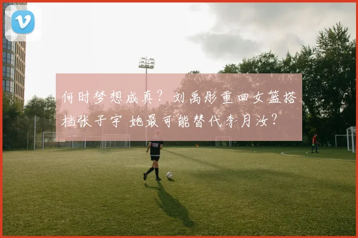 何时梦想成真？刘禹彤重回女篮搭档张子宇 她最可能替代李月汝？